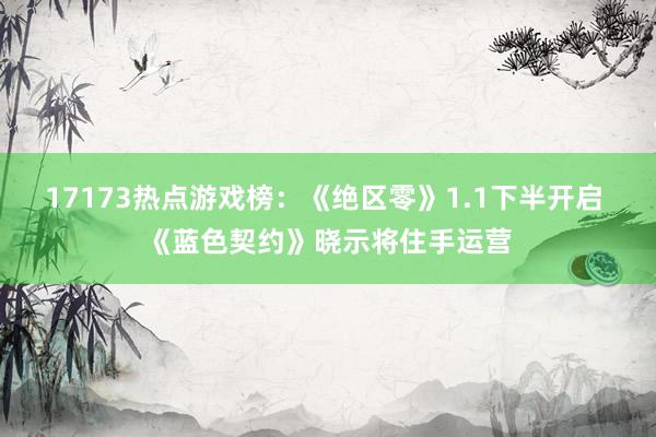 17173热点游戏榜：《绝区零》1.1下半开启 《蓝色契约》晓示将住手运营