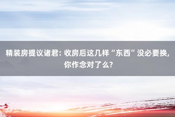 精装房提议诸君: 收房后这几样“东西”没必要换, 你作念对了么?